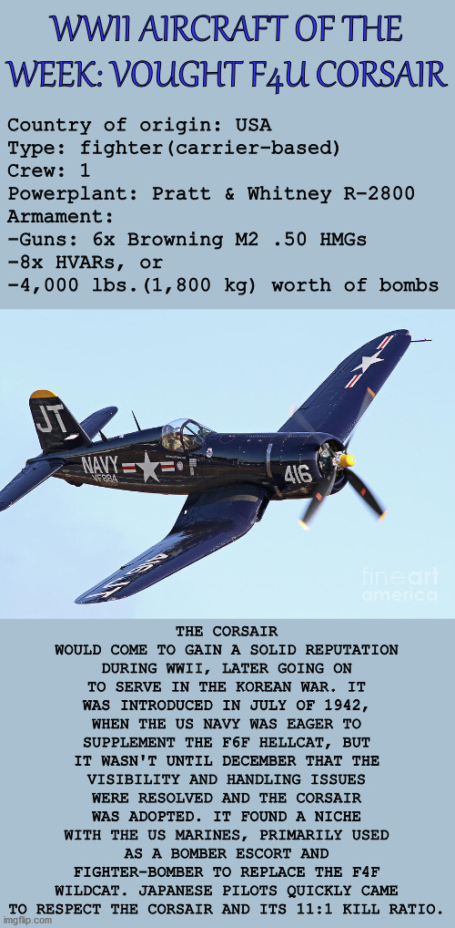 WWII AIRCRAFT OF THE WEEK: VOUGHT F4U CORSAIR; Country of origin: USA
Type: fighter(carrier-based)
Crew: 1
Powerplant: Pratt & Whitney R-2800
Armament:
-Guns: 6x Browning M2 .50 HMGs
-8x HVARs, or
-4,000 lbs.(1,800 kg) worth of bombs; THE CORSAIR WOULD COME TO GAIN A SOLID REPUTATION DURING WWII, LATER GOING ON TO SERVE IN THE KOREAN WAR. IT WAS INTRODUCED IN JULY OF 1942, WHEN THE US NAVY WAS EAGER TO SUPPLEMENT THE F6F HELLCAT, BUT IT WASN'T UNTIL DECEMBER THAT THE VISIBILITY AND HANDLING ISSUES WERE RESOLVED AND THE CORSAIR WAS ADOPTED. IT FOUND A NICHE WITH THE US MARINES, PRIMARILY USED AS A BOMBER ESCORT AND FIGHTER-BOMBER TO REPLACE THE F4F WILDCAT. JAPANESE PILOTS QUICKLY CAME TO RESPECT THE CORSAIR AND ITS 11:1 KILL RATIO. | image tagged in wwii,history,aviation,fighter,plane,military | made w/ Imgflip meme maker