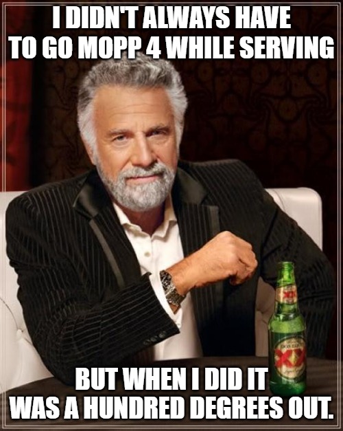 Mopp 4 | I DIDN'T ALWAYS HAVE TO GO MOPP 4 WHILE SERVING; BUT WHEN I DID IT WAS A HUNDRED DEGREES OUT. | image tagged in memes,the most interesting man in the world,army | made w/ Imgflip meme maker