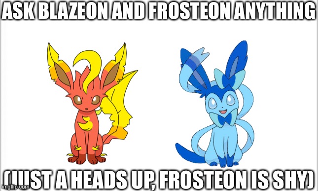 Two Pokémon OCs this time | ASK BLAZEON AND FROSTEON ANYTHING; (JUST A HEADS UP, FROSTEON IS SHY) | image tagged in white background | made w/ Imgflip meme maker