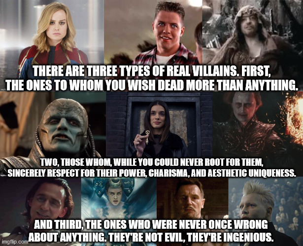 THERE ARE THREE TYPES OF REAL VILLAINS. FIRST, THE ONES TO WHOM YOU WISH DEAD MORE THAN ANYTHING. TWO, THOSE WHOM, WHILE YOU COULD NEVER ROOT FOR THEM, SINCERELY RESPECT FOR THEIR POWER, CHARISMA, AND AESTHETIC UNIQUENESS. AND THIRD, THE ONES WHO WERE NEVER ONCE WRONG ABOUT ANYTHING. THEY'RE NOT EVIL, THEY'RE INGENIOUS. | image tagged in villains,what are memes | made w/ Imgflip meme maker