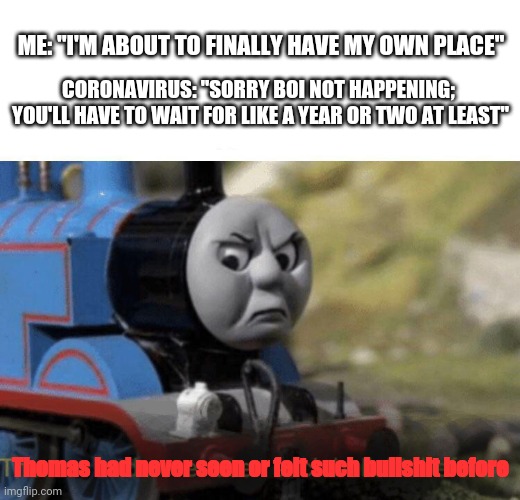 Thomas had never seen or felt such bullshit before | ME: "I'M ABOUT TO FINALLY HAVE MY OWN PLACE"; CORONAVIRUS: "SORRY BOI NOT HAPPENING; 
YOU'LL HAVE TO WAIT FOR LIKE A YEAR OR TWO AT LEAST"; Thomas had never seen or felt such bullshit before | image tagged in thomas had never seen such bullshit before,memes,coronavirus,2020,life,dank memes | made w/ Imgflip meme maker