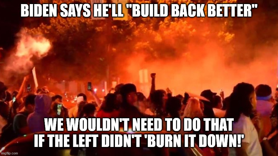 Burn it down so you need to build back better | BIDEN SAYS HE'LL "BUILD BACK BETTER"; WE WOULDN'T NEED TO DO THAT IF THE LEFT DIDN'T 'BURN IT DOWN!' | image tagged in sleepy joe,election 2020,antifa,riots,looters | made w/ Imgflip meme maker