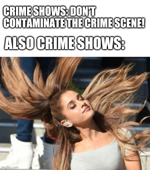 Crime Shows | CRIME SHOWS: DON'T CONTAMINATE THE CRIME SCENE! ALSO CRIME SHOWS: | image tagged in ariana hair flip | made w/ Imgflip meme maker