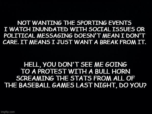 AND THEY'RE OUT! | NOT WANTING THE SPORTING EVENTS I WATCH INUNDATED WITH SOCIAL ISSUES OR POLITICAL MESSAGING DOESN'T MEAN I DON'T CARE. IT MEANS I JUST WANT A BREAK FROM IT. HELL, YOU DON'T SEE ME GOING TO A PROTEST WITH A BULL HORN SCREAMING THE STATS FROM ALL OF THE BASEBALL GAMES LAST NIGHT, DO YOU? | image tagged in black background,politics,black lives matter,baseball,donald trump,trump | made w/ Imgflip meme maker