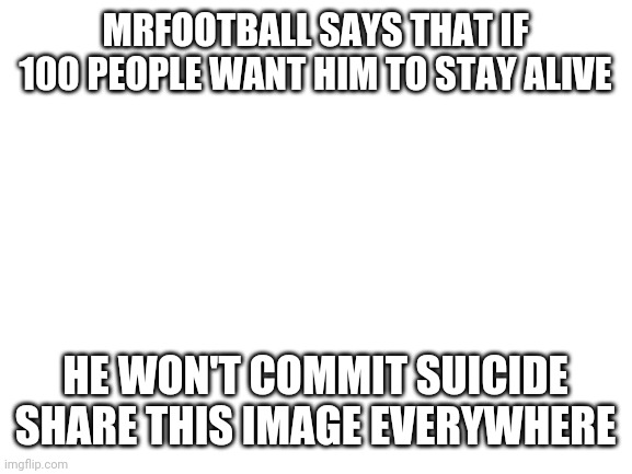 Blank White Template | MRFOOTBALL SAYS THAT IF 100 PEOPLE WANT HIM TO STAY ALIVE; HE WON'T COMMIT SUICIDE
SHARE THIS IMAGE EVERYWHERE | image tagged in blank white template | made w/ Imgflip meme maker