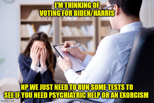 Psychiatrist  | I'M THINKING OF VOTING FOR BIDEN/HARRIS; NP WE JUST NEED TO RUN SOME TESTS TO SEE IF YOU NEED PSYCHIATRIC HELP OR AN EXORCISM | image tagged in psychiatrist | made w/ Imgflip meme maker