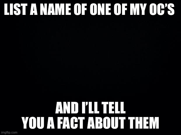 Black background | LIST A NAME OF ONE OF MY OC’S; AND I’LL TELL YOU A FACT ABOUT THEM | image tagged in black background | made w/ Imgflip meme maker