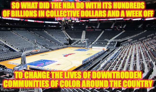 with a week and billions in resources, I could've changed a lot of lives | SO WHAT DID THE NBA DO WITH ITS HUNDREDS OF BILLIONS IN COLLECTIVE DOLLARS AND A WEEK OFF; TO CHANGE THE LIVES OF DOWNTRODDEN COMMUNITIES OF COLOR AROUND THE COUNTRY | image tagged in nba,shut-down,virtue signaling | made w/ Imgflip meme maker