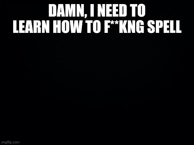 Black background | DAMN, I NEED TO LEARN HOW TO F**KNG SPELL | image tagged in black background | made w/ Imgflip meme maker