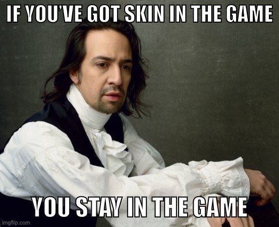 When you have skin in the game and you stay in the game. | IF YOU’VE GOT SKIN IN THE GAME; YOU STAY IN THE GAME | image tagged in hamilton write like you're running out of time,conservative hypocrisy,politics,meme stream,american politics,anonymous | made w/ Imgflip meme maker