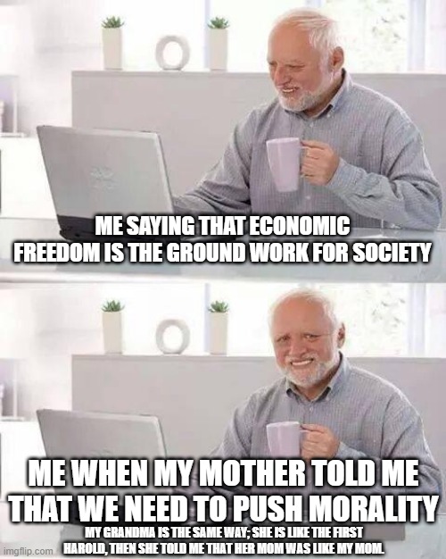 Me and mom vs grandma and greater grandma (when she still lived) | ME SAYING THAT ECONOMIC FREEDOM IS THE GROUND WORK FOR SOCIETY; ME WHEN MY MOTHER TOLD ME THAT WE NEED TO PUSH MORALITY; MY GRANDMA IS THE SAME WAY; SHE IS LIKE THE FIRST HAROLD, THEN SHE TOLD ME THAT HER MOM WAS LIKE MY MOM. | image tagged in memes,hide the pain harold,grandma,mom,morality,freedom | made w/ Imgflip meme maker
