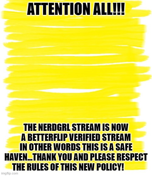 attention!!! |  ATTENTION ALL!!! THE NERDGRL STREAM IS NOW A BETTERFLIP VERIFIED STREAM
IN OTHER WORDS THIS IS A SAFE HAVEN...THANK YOU AND PLEASE RESPECT THE RULES OF THIS NEW POLICY! | image tagged in attention yellow background,attention,we are safe here | made w/ Imgflip meme maker