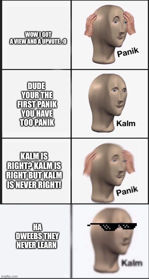 What do I name  this meme | WOW I GOT A VIEW AND A UPVOTE. :O; DUDE  YOUR THE FIRST PANIK YOU HAVE TOO PANIK; KALM IS RIGHT? KALM IS RIGHT BUT KALM IS NEVER RIGHT! HA DWEEBS THEY NEVER LEARN | image tagged in memes,panik kalm panik | made w/ Imgflip meme maker