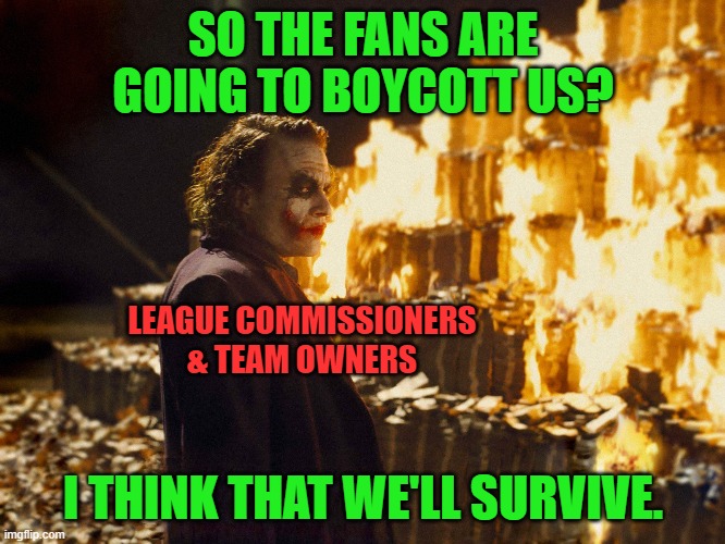 Turn off sports on TV. Stop buying their merch. | SO THE FANS ARE GOING TO BOYCOTT US? LEAGUE COMMISSIONERS & TEAM OWNERS; I THINK THAT WE'LL SURVIVE. | image tagged in joker burning money,sports,boycott | made w/ Imgflip meme maker