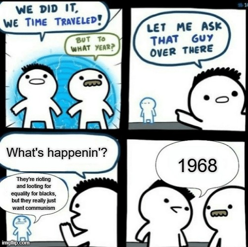 History repeats. | What's happenin'? 1968; They're rioting and looting for equality for blacks,
but they really just
want communism | image tagged in time travelled but to what year,1960s,martin luther king,civil rights,black lives matter,conservatives | made w/ Imgflip meme maker
