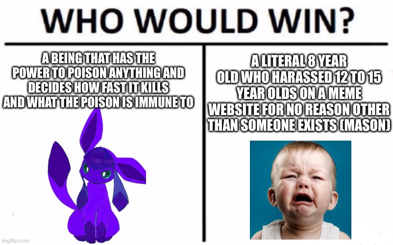 The glaceon’s name is Venomeon for those who don’t know | A BEING THAT HAS THE POWER TO POISON ANYTHING AND DECIDES HOW FAST IT KILLS AND WHAT THE POISON IS IMMUNE TO; A LITERAL 8 YEAR OLD WHO HARASSED 12 TO 15 YEAR OLDS ON A MEME WEBSITE FOR NO REASON OTHER THAN SOMEONE EXISTS (MASON) | image tagged in memes,who would win | made w/ Imgflip meme maker