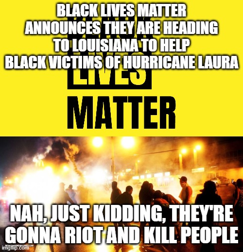 To Black Lives Matter, no lives matter | BLACK LIVES MATTER ANNOUNCES THEY ARE HEADING TO LOUISIANA TO HELP BLACK VICTIMS OF HURRICANE LAURA; NAH, JUST KIDDING, THEY'RE GONNA RIOT AND KILL PEOPLE | image tagged in blm,riots,killing,notprotesters | made w/ Imgflip meme maker