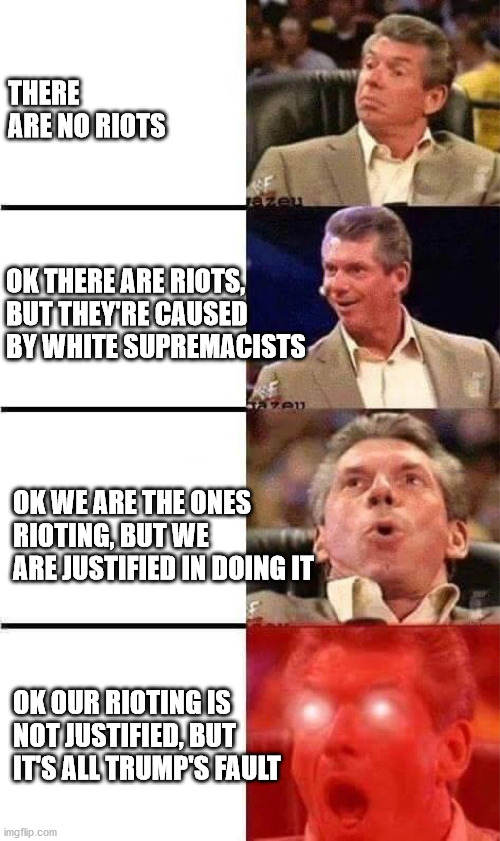 Vince McMahon Reaction w/Glowing Eyes | THERE ARE NO RIOTS; OK THERE ARE RIOTS, BUT THEY'RE CAUSED BY WHITE SUPREMACISTS; OK WE ARE THE ONES RIOTING, BUT WE ARE JUSTIFIED IN DOING IT; OK OUR RIOTING IS NOT JUSTIFIED, BUT IT'S ALL TRUMP'S FAULT | image tagged in vince mcmahon reaction w/glowing eyes | made w/ Imgflip meme maker