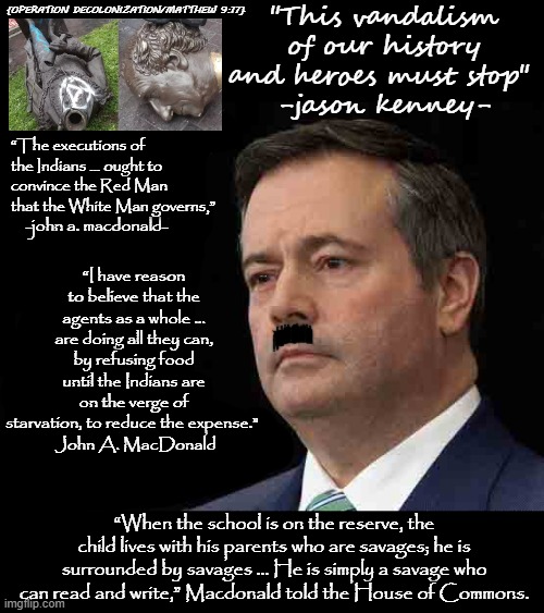 the face of kenney | {OPERATION DECOLONIZATION/MATTHEW 9:17}; "This vandalism of our history and heroes must stop" 
-jason kenney-; “The executions of the Indians … ought to convince the Red Man
that the White Man governs,”; -john a. macdonald-; “I have reason to believe that the agents as a whole … are doing all they can, by refusing food until the Indians are on the verge of starvation, to reduce the expense." 
 John A. MacDonald; “When the school is on the reserve, the child lives with his parents who are savages; he is surrounded by savages … He is simply a savage who can read and write,” Macdonald told the House of Commons. | image tagged in memes,jason,premier | made w/ Imgflip meme maker