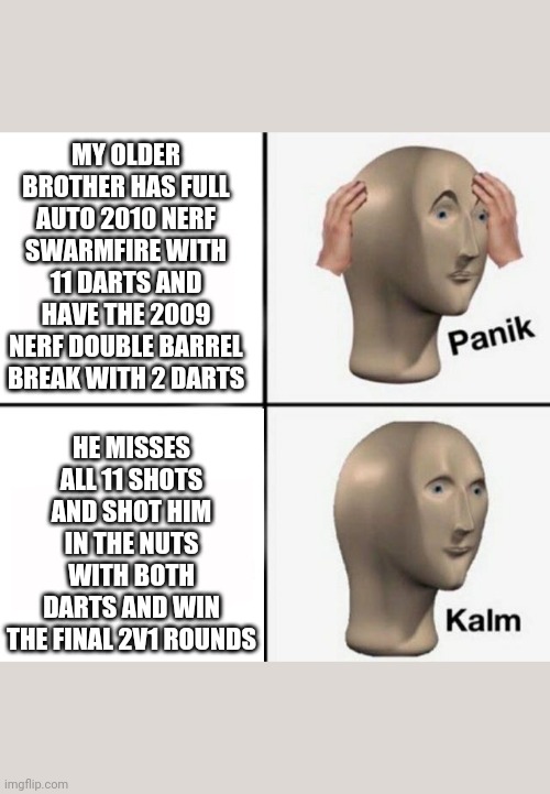 I actually did that on Saturday April 7th 2018 when I was 11 on my last Saturday of my 2018 Easter break when I was in 4th grade | MY OLDER BROTHER HAS FULL AUTO 2010 NERF SWARMFIRE WITH 11 DARTS AND HAVE THE 2009 NERF DOUBLE BARREL BREAK WITH 2 DARTS; HE MISSES ALL 11 SHOTS AND SHOT HIM IN THE NUTS WITH BOTH DARTS AND WIN THE FINAL 2V1 ROUNDS | image tagged in panik kalm | made w/ Imgflip meme maker