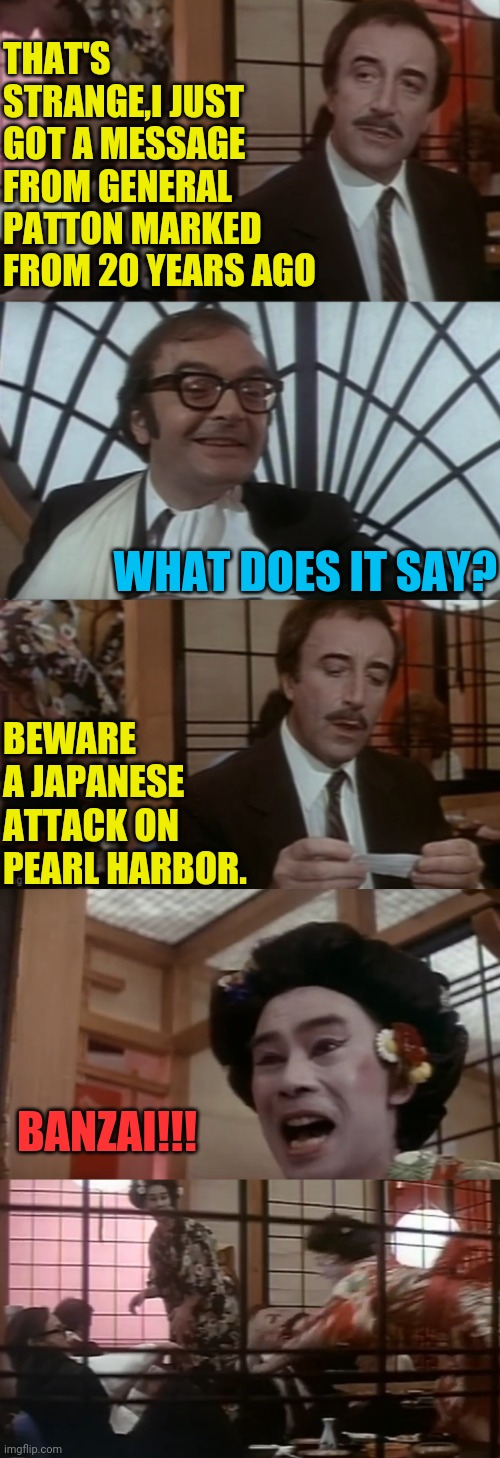 Pearl Harbor:Just Before 08:00, on Sunday morning, December 7, 1941 | THAT'S STRANGE,I JUST GOT A MESSAGE FROM GENERAL PATTON MARKED FROM 20 YEARS AGO; WHAT DOES IT SAY? BEWARE A JAPANESE ATTACK ON PEARL HARBOR. BANZAI!!! | image tagged in pearl harbor,peter sellers,pink panther,political meme,world war 2,drstrangmeme | made w/ Imgflip meme maker