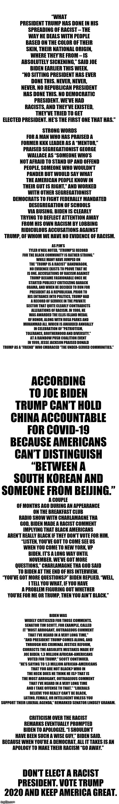 Trump 2020. | “WHAT PRESIDENT TRUMP HAS DONE IN HIS SPREADING OF RACIST – THE WAY HE DEALS WITH PEOPLE BASED ON THE COLOR OF THEIR SKIN, THEIR NATIONAL ORIGIN, WHERE THEY’RE FROM – IS ABSOLUTELY SICKENING,” SAID JOE BIDEN EARLIER THIS WEEK. “NO SITTING PRESIDENT HAS EVER DONE THIS. NEVER, NEVER, NEVER. NO REPUBLICAN PRESIDENT HAS DONE THIS. NO DEMOCRATIC PRESIDENT. WE’VE HAD RACISTS, AND THEY’VE EXISTED, THEY’VE TRIED TO GET ELECTED PRESIDENT. HE’S THE FIRST ONE THAT HAS.”; STRONG WORDS FOR A MAN WHO HAS PRAISED A FORMER KKK LEADER AS A “MENTOR,” PRAISED SEGREGATIONIST GEORGE WALLACE AS “SOMEONE WHO’S NOT AFRAID TO STAND UP AND OFFEND PEOPLE, SOMEONE WHO WOULDN’T PANDER BUT WOULD SAY WHAT THE AMERICAN PEOPLE KNOW IN THEIR GUT IS RIGHT,” AND WORKED WITH OTHER SEGREGATIONIST DEMOCRATS TO FIGHT FEDERALLY MANDATED DESEGREGATION OF SCHOOLS VIA BUSING. BIDEN IS CLEARLY TRYING TO DEFLECT ATTENTION AWAY FROM HIS OWN RACISM BY LOBBING RIDICULOUS ACCUSATIONS AGAINST TRUMP, OF WHOM WE HAVE NO EVIDENCE OF RACISM. AS PJM’S TYLER O’NEIL NOTED, “[TRUMP’S] RECORD FOR THE BLACK COMMUNITY IS RATHER STRONG.”
WHILE MANY HAVE JUMPED ON THE “TRUMP IS A RACIST” BANDWAGON, NO EVIDENCE EXISTS TO PROVE THAT HE IS ONE. ACCUSATIONS OF RACISM AGAINST TRUMP BECAME FASHIONABLE ONCE HE STARTED PUBLICLY CRITICIZING BARACK OBAMA, AND WHEN HE DECIDED TO RUN FOR PRESIDENT AS A REPUBLICAN. PRIOR TO HIS ENTRANCE INTO POLITICS, TRUMP HAD A RECORD OF SERVICE IN THE PRIVATE SECTOR THAT QUITE CLEARLY CONTRADICTS ALLEGATIONS OF RACISM. IN 1986, HE WAS AWARDED THE ELLIS ISLAND MEDAL OF HONOR, ALONG WITH ROSA PARKS AND MUHAMMAD ALI, WHICH IS AWARDED ANNUALLY IN CELEBRATION OF “PATRIOTISM, TOLERANCE, BROTHERHOOD AND DIVERSITY.” AT A RAINBOW PUSH COALITION EVENT IN 1999, JESSE JACKSON PRAISED DONALD TRUMP AS A “FRIEND” WHO EMBRACED “THE UNDER-SERVED COMMUNITIES.”; ACCORDING TO JOE BIDEN TRUMP CAN’T HOLD CHINA ACCOUNTABLE FOR COVID-19 BECAUSE AMERICANS CAN’T DISTINGUISH “BETWEEN A SOUTH KOREAN AND SOMEONE FROM BEIJING.”; A COUPLE OF MONTHS AGO DURING AN APPEARANCE ON THE BREAKFAST CLUB RADIO SHOW WITH CHARLAMAGNE THA GOD, BIDEN MADE A RACIST COMMENT IMPLYING THAT BLACK AMERICANS AREN’T REALLY BLACK IF THEY DON’T VOTE FOR HIM.

“LISTEN, YOU’VE GOT TO COME SEE US WHEN YOU COME TO NEW YORK, VP BIDEN. IT’S A LONG WAY UNTIL NOVEMBER. WE’VE GOT MORE QUESTIONS,” CHARLAMAGNE THA GOD SAID TO BIDEN AT THE END OF HIS INTERVIEW.

“YOU’VE GOT MORE QUESTIONS?” BIDEN REPLIED. “WELL, I TELL YOU WHAT, IF YOU HAVE A PROBLEM FIGURING OUT WHETHER YOU’RE FOR ME OR TRUMP, THEN YOU AIN’T BLACK.”; BIDEN WAS WIDELY CRITICIZED FOR THOSE COMMENTS. SENATOR TIM SCOTT, FOR EXAMPLE, CALLED IT “MOST ARROGANT, OUTRAGEOUS COMMENT THAT I’VE HEARD IN A VERY LONG TIME.” “AND PRESIDENT TRUMP COMES ALONG, AND THROUGH HIS CRIMINAL JUSTICE REFORM, CORRECTS THE ABSOLUTE MISTAKES MADE BY JOE BIDEN; 1.3 MILLION AFRICAN-AMERICANS VOTED FOR TRUMP,” SCOTT CONTINUED. “HE’S SAYING TO 1.3 MILLION AFRICAN-AMERICANS THAT YOU ARE NOT BLACK? WHO IN THE HECK DOES HE THINK HE IS? THAT IS THE MOST ARROGANT, OUTRAGEOUS COMMENT THAT I’VE HEARD IN A VERY LONG TIME AND I TAKE OFFENSE TO THAT.” “LIBERALS BELIEVE YOU REALLY CAN’T BE BLACK, LATINO, FEMALE, OR INTELLIGENT UNLESS YOU SUPPORT THEIR LIBERAL AGENDA,” REMARKED SENATOR LINDSEY GRAHAM. CRITICISM OVER THE RACIST REMARKS EVENTUALLY PROMPTED BIDEN TO APOLOGIZE. “I SHOULDN’T HAVE BEEN SUCH A WISE GUY,” BIDEN SAID.

BECAUSE WHEN YOU’RE A DEMOCRAT, ALL IT TAKES IS AN APOLOGY TO MAKE THEIR RACISM “GO AWAY.”; DON'T ELECT A RACIST PRESIDENT. VOTE TRUMP 2020 AND KEEP AMERICA GREAT. | image tagged in long white template,trump 2020 | made w/ Imgflip meme maker