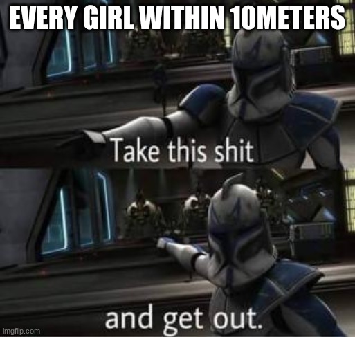 Take this shit and get out | EVERY GIRL WITHIN 10METERS | image tagged in take this shit and get out | made w/ Imgflip meme maker