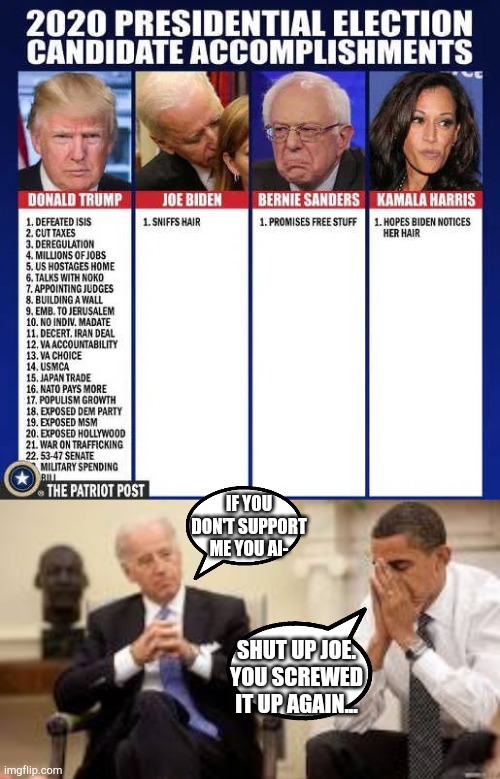 Trump 2020. | IF YOU DON'T SUPPORT ME YOU AI-; SHUT UP JOE. YOU SCREWED IT UP AGAIN... | image tagged in obama and biden,funny,memes,trump 2020,creepy joe biden | made w/ Imgflip meme maker