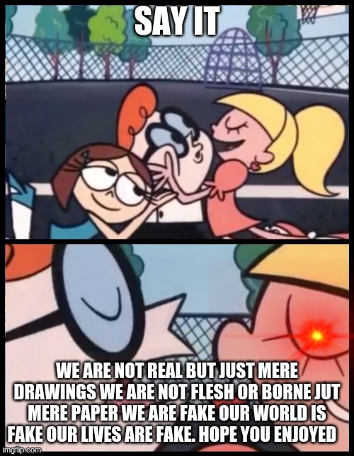 The Truth | SAY IT; WE ARE NOT REAL BUT JUST MERE DRAWINGS WE ARE NOT FLESH OR BORNE JUT MERE PAPER WE ARE FAKE OUR WORLD IS FAKE OUR LIVES ARE FAKE. HOPE YOU ENJOYED | image tagged in memes,say it again dexter | made w/ Imgflip meme maker