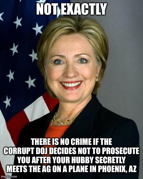 Hillary Clinton Meme | NOT EXACTLY THERE IS NO CRIME IF THE CORRUPT DOJ DECIDES NOT TO PROSECUTE YOU AFTER YOUR HUBBY SECRETLY MEETS THE AG ON A PLANE IN PHOENIX,  | image tagged in memes,hillary clinton | made w/ Imgflip meme maker