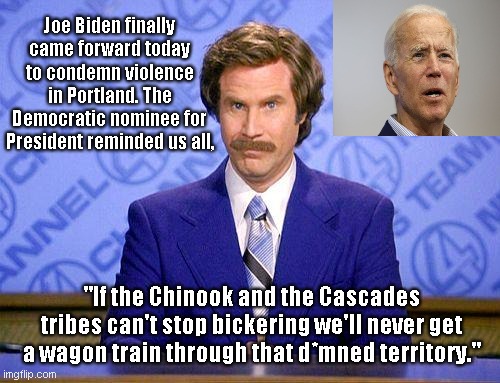Breaking: Joe Biden finally condemns Portland violence | Joe Biden finally came forward today to condemn violence in Portland. The Democratic nominee for President reminded us all, "If the Chinook and the Cascades tribes can't stop bickering we'll never get a wagon train through that d*mned territory." | image tagged in anchorman news update,sad joe biden,joe biden out of touch,dementia,portland,political humor | made w/ Imgflip meme maker