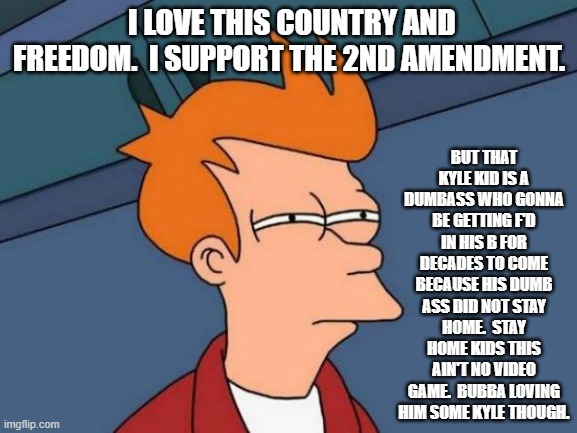 Don't be a dumbass. | BUT THAT KYLE KID IS A DUMBASS WHO GONNA BE GETTING F'D IN HIS B FOR DECADES TO COME BECAUSE HIS DUMB ASS DID NOT STAY HOME.  STAY HOME KIDS THIS AIN'T NO VIDEO GAME.  BUBBA LOVING HIM SOME KYLE THOUGH. I LOVE THIS COUNTRY AND FREEDOM.  I SUPPORT THE 2ND AMENDMENT. | image tagged in memes,futurama fry | made w/ Imgflip meme maker