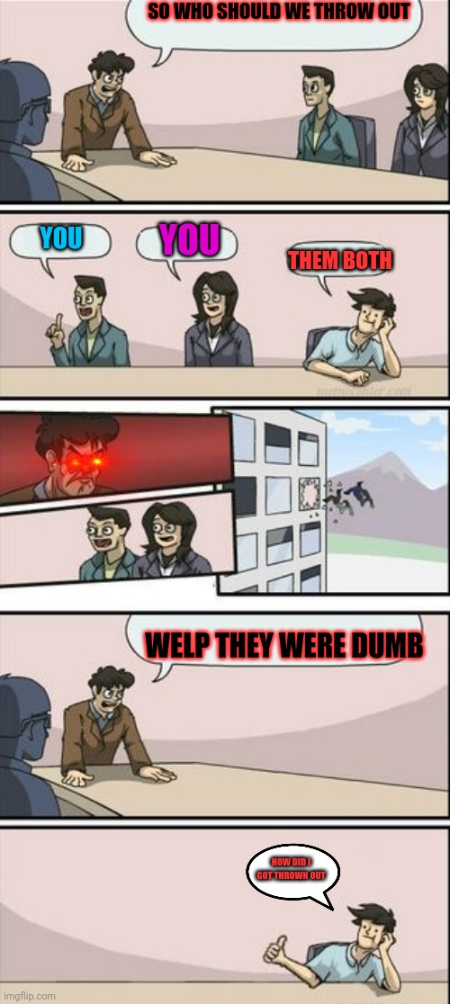 board meeting suggestion but it's the opposite day | SO WHO SHOULD WE THROW OUT; YOU; YOU; THEM BOTH; WELP THEY WERE DUMB; HOW DID I GOT THROWN OUT | image tagged in boardroom meeting sugg 2 | made w/ Imgflip meme maker