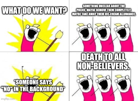 Peaceful protests intensify | WHAT DO WE WANT? SOMETHING UNCLEAR ABOUT THE POLICE, MAYBE REMOVE THEM COMPLETELY, MAYBE TAKE AWAY THEIR ICE-CREAM ALLOWANCE. DEATH TO ALL NON-BELIEVERS. *SOMEONE SAYS "NO" IN THE BACKGROUND* | image tagged in memes,what do we want | made w/ Imgflip meme maker