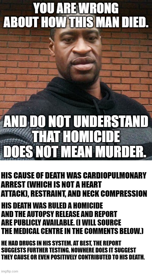 You're wrong about Floyd. | YOU ARE WRONG ABOUT HOW THIS MAN DIED. AND DO NOT UNDERSTAND THAT HOMICIDE DOES NOT MEAN MURDER. HIS CAUSE OF DEATH WAS CARDIOPULMONARY ARREST (WHICH IS NOT A HEART ATTACK), RESTRAINT, AND NECK COMPRESSION; HIS DEATH WAS RULED A HOMICIDE AND THE AUTOPSY RELEASE AND REPORT ARE PUBLICLY AVAILABLE. (I WILL SOURCE THE MEDICAL CENTRE IN THE COMMENTS BELOW.); HE HAD DRUGS IN HIS SYSTEM. AT BEST, THE REPORT SUGGESTS FURTHER TESTING. NOWHERE DOES IT SUGGEST THEY CAUSE OR EVEN POSITIVELY CONTRIBUTED TO HIS DEATH. | image tagged in blank white template,george floyd | made w/ Imgflip meme maker