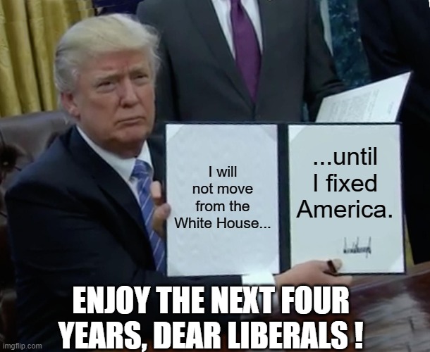 So I made this | I will not move from the White House... ...until I fixed America. ENJOY THE NEXT FOUR YEARS, DEAR LIBERALS ! | image tagged in memes,trump bill signing,maga 2020,liberals | made w/ Imgflip meme maker