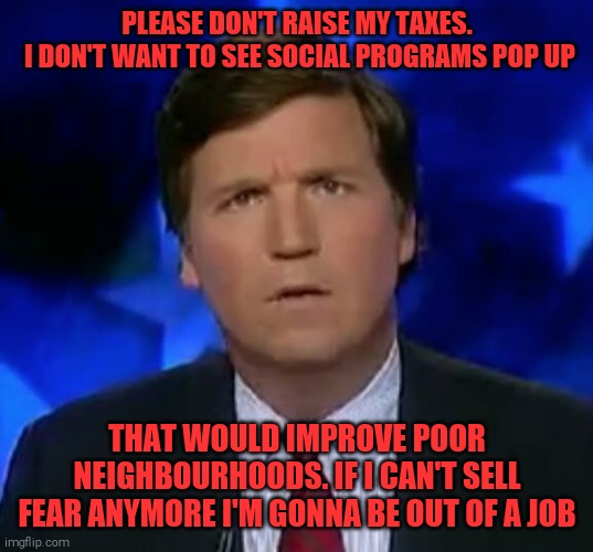 America's most punchable face HATES equality | PLEASE DON'T RAISE MY TAXES.
 I DON'T WANT TO SEE SOCIAL PROGRAMS POP UP; THAT WOULD IMPROVE POOR NEIGHBOURHOODS. IF I CAN'T SELL FEAR ANYMORE I'M GONNA BE OUT OF A JOB | image tagged in memes,tucker carlson,racist,fear | made w/ Imgflip meme maker