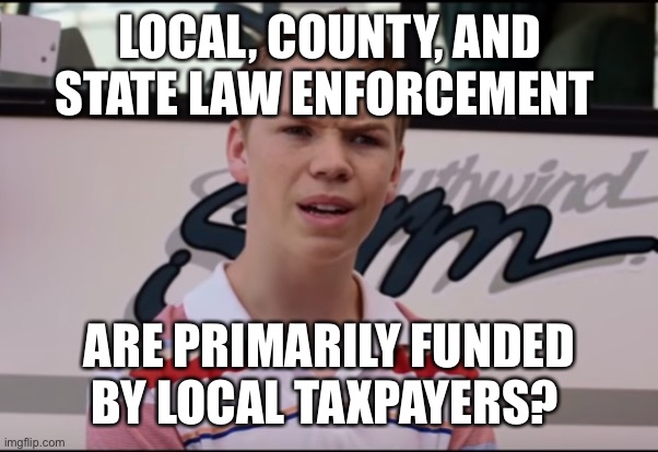 You Guys are Getting Paid | LOCAL, COUNTY, AND STATE LAW ENFORCEMENT ARE PRIMARILY FUNDED BY LOCAL TAXPAYERS? | image tagged in you guys are getting paid | made w/ Imgflip meme maker