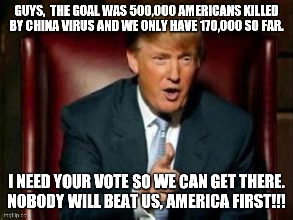 Coronatrump  needs your vote | GUYS,  THE GOAL WAS 500,000 AMERICANS KILLED BY CHINA VIRUS AND WE ONLY HAVE 170,000 SO FAR. I NEED YOUR VOTE SO WE CAN GET THERE.
NOBODY WILL BEAT US, AMERICA FIRST!!! | image tagged in donald trump,coronavirus,covid19,election 2020,joe biden,conservatives | made w/ Imgflip meme maker