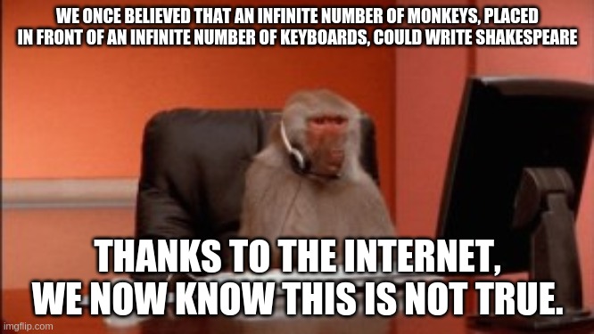 Infinite number of monkeys and the Internet | WE ONCE BELIEVED THAT AN INFINITE NUMBER OF MONKEYS, PLACED IN FRONT OF AN INFINITE NUMBER OF KEYBOARDS, COULD WRITE SHAKESPEARE; THANKS TO THE INTERNET, WE NOW KNOW THIS IS NOT TRUE. | image tagged in monkeys,shakespeare,internet | made w/ Imgflip meme maker