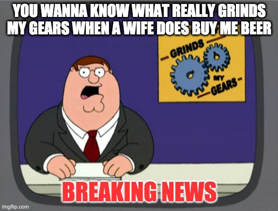 Familly guy meme | YOU WANNA KNOW WHAT REALLY GRINDS MY GEARS WHEN A WIFE DOES BUY ME BEER; BREAKING NEWS | image tagged in memes,peter griffin news | made w/ Imgflip meme maker