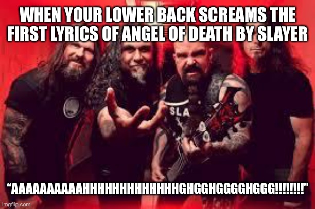 Best cover I’ve ever heard | WHEN YOUR LOWER BACK SCREAMS THE FIRST LYRICS OF ANGEL OF DEATH BY SLAYER; “AAAAAAAAAAHHHHHHHHHHHHHGHGGHGGGGHGGG!!!!!!!!” | image tagged in slayer | made w/ Imgflip meme maker