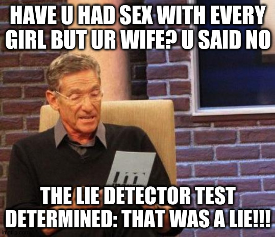 Maury Lie Detector | HAVE U HAD SEX WITH EVERY GIRL BUT UR WIFE? U SAID NO THE LIE DETECTOR TEST DETERMINED: THAT WAS A LIE!!! | image tagged in maury lie detector | made w/ Imgflip meme maker
