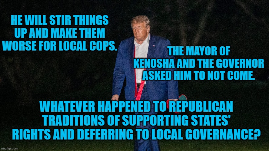 President Pandemic, "Farenheit 451," Fireman. | HE WILL STIR THINGS UP AND MAKE THEM WORSE FOR LOCAL COPS. THE MAYOR OF KENOSHA AND THE GOVERNOR ASKED HIM TO NOT COME. WHATEVER HAPPENED TO REPUBLICAN TRADITIONS OF SUPPORTING STATES' RIGHTS AND DEFERRING TO LOCAL GOVERNANCE? | image tagged in politics | made w/ Imgflip meme maker