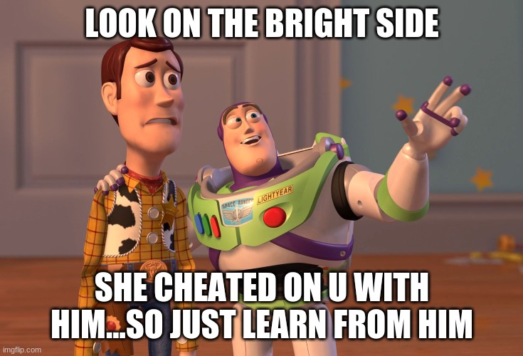 X, X Everywhere Meme | LOOK ON THE BRIGHT SIDE; SHE CHEATED ON U WITH HIM...SO JUST LEARN FROM HIM | image tagged in memes,x x everywhere | made w/ Imgflip meme maker