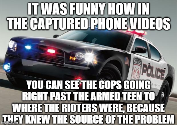 Police car | IT WAS FUNNY HOW IN THE CAPTURED PHONE VIDEOS YOU CAN SEE THE COPS GOING RIGHT PAST THE ARMED TEEN TO WHERE THE RIOTERS WERE, BECAUSE THEY K | image tagged in police car | made w/ Imgflip meme maker
