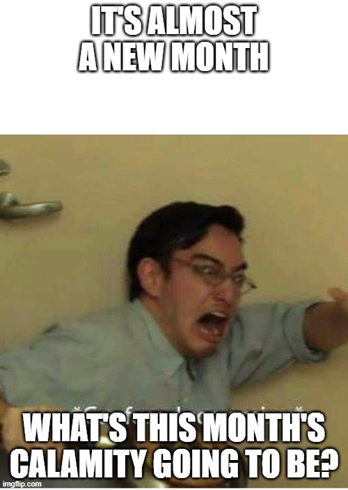 confused screaming | IT'S ALMOST A NEW MONTH; WHAT'S THIS MONTH'S CALAMITY GOING TO BE? | image tagged in confused screaming | made w/ Imgflip meme maker