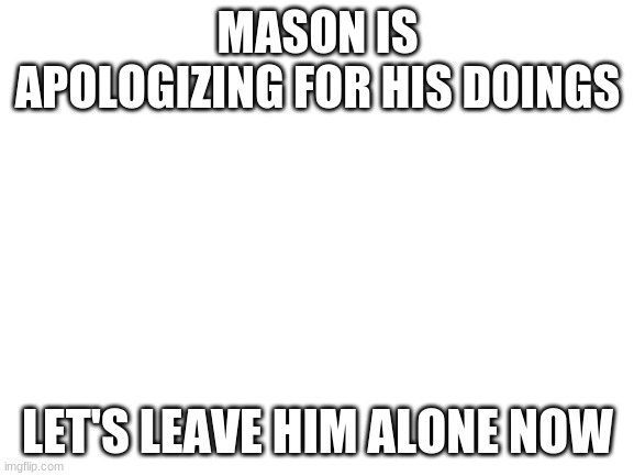 Please don't disagree with me | MASON IS APOLOGIZING FOR HIS DOINGS; LET'S LEAVE HIM ALONE NOW | image tagged in blank white template | made w/ Imgflip meme maker