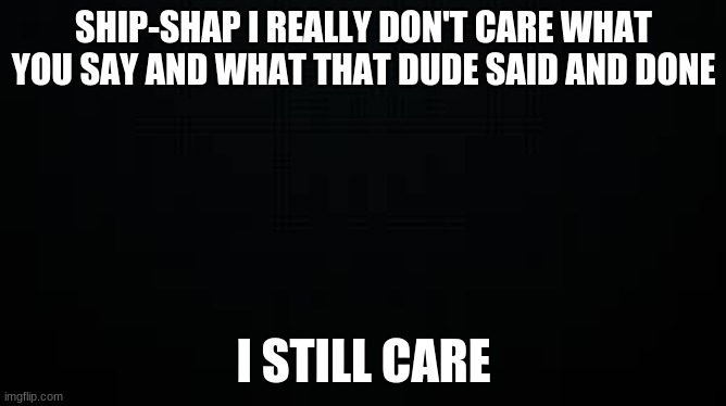 Say "I still care" if you agree | SHIP-SHAP I REALLY DON'T CARE WHAT YOU SAY AND WHAT THAT DUDE SAID AND DONE; I STILL CARE | image tagged in black | made w/ Imgflip meme maker