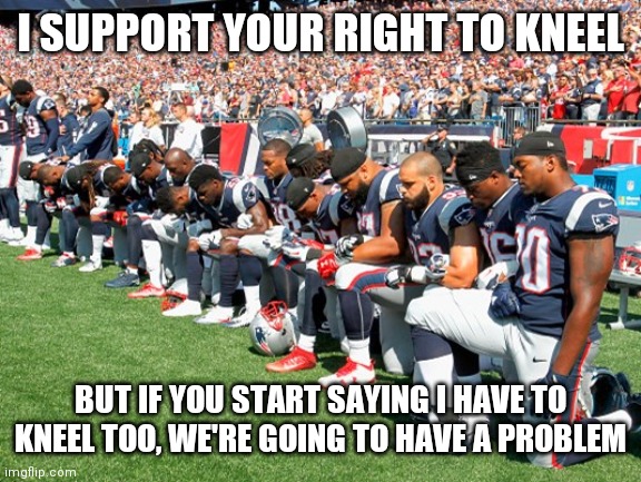 Football Players Kneeling | I SUPPORT YOUR RIGHT TO KNEEL; BUT IF YOU START SAYING I HAVE TO KNEEL TOO, WE'RE GOING TO HAVE A PROBLEM | image tagged in football players kneeling,memes | made w/ Imgflip meme maker